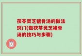 茯苓灵芝猪骨汤的做法窍门(做茯苓灵芝猪骨汤的技巧与步骤)