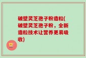 破壁灵芝孢子粉造粒(破壁灵芝孢子粉，全新造粒技术让营养更易吸收)