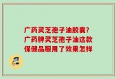 广药灵芝孢子油胶囊？广药牌灵芝孢子油这款保健品服用了效果怎样