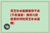 灵芝补水面膜推荐干皮(干皮福音！推荐几款倍受好评的灵芝补水面膜)