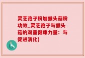 灵芝孢子粉加猴头菇粉功效_灵芝孢子与猴头菇的双重健康力量：与促进消化)