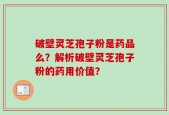 破壁灵芝孢子粉是药品么？解析破壁灵芝孢子粉的药用价值？