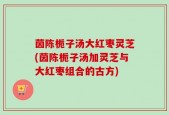 茵陈栀子汤大红枣灵芝(茵陈栀子汤加灵芝与大红枣组合的古方)