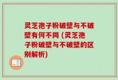 灵芝孢子粉破壁与不破壁有何不同 (灵芝孢子粉破壁与不破壁的区别解析)