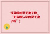 没蓝帽的灵芝孢子粉_“无蓝帽认证的灵芝孢子粉”)