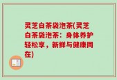 灵芝白茶袋泡茶(灵芝白茶袋泡茶：身体养护轻松享，新鲜与健康同在)
