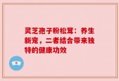 灵芝孢子粉松茸：养生新宠，二者结合带来独特的健康功效