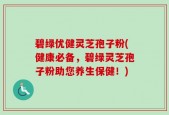 碧绿优健灵芝孢子粉(健康必备，碧绿灵芝孢子粉助您养生保健！)
