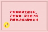 产后能喝灵芝孢子粉_产后恢复：灵芝孢子粉的神奇功效与使用方法