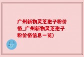 广州新物灵芝孢子粉价格_广州新物灵芝孢子粉价格信息一览)