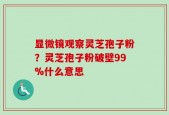 显微镜观察灵芝孢子粉？灵芝孢子粉破壁99%什么意思