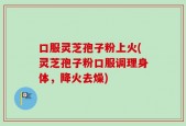 口服灵芝孢子粉上火(灵芝孢子粉口服调理身体，降火去燥)