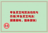甲鱼灵芝鸡煲汤功效与作用(甲鱼灵芝鸡汤：健康美味，强身健体)