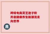跨境电商灵芝孢子粉 开启健康养生新潮流走向世界