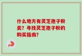 什么地方有灵芝孢子粉卖？寻找灵芝孢子粉的购买指南？
