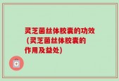灵芝菌丝体胶囊的功效 (灵芝菌丝体胶囊的作用及益处)