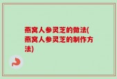 燕窝人参灵芝的做法(燕窝人参灵芝的制作方法)