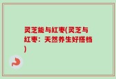 灵芝能与红枣(灵芝与红枣：天然养生好搭档)
