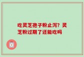 吃灵芝孢子粉止泻？灵芝粉过期了还能吃吗