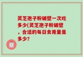 灵芝孢子粉破壁一次吃多少(灵芝孢子粉破壁，合适的每日食用量是多少？