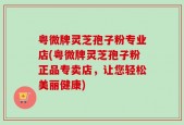 粤微牌灵芝孢子粉专业店(粤微牌灵芝孢子粉正品专卖店，让您轻松美丽健康)