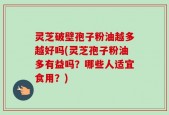 灵芝破壁孢子粉油越多越好吗(灵芝孢子粉油多有益吗？哪些人适宜食用？)