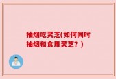 抽烟吃灵芝(如何同时抽烟和食用灵芝？)