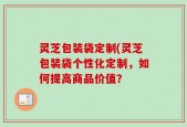 灵芝包装袋定制(灵芝包装袋个性化定制，如何提高商品价值？