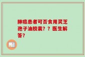 肺癌患者可否食用灵芝孢子油胶囊？？医生解答？