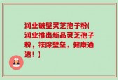 润业破壁灵芝孢子粉(润业推出新品灵芝孢子粉，祛除壁垒，健康通透！)