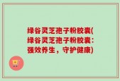 绿谷灵芝孢子粉胶囊(绿谷灵芝孢子粉胶囊：强效养生，守护健康)