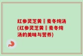 红参灵芝黄茋麦冬炖汤(红参灵芝黄茋麦冬炖汤的美味与营养)