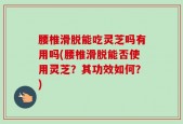 腰椎滑脱能吃灵芝吗有用吗(腰椎滑脱能否使用灵芝？其功效如何？)