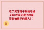 吃了灵芝孢子粉能吃橘子吗(吃灵芝孢子粉是否影响橘子的摄入？)