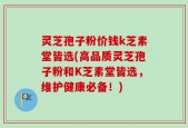 灵芝孢子粉价钱k芝素堂皆选(高品质灵芝孢子粉和K芝素堂皆选，维护健康必备！)