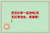灵芝红枣一起泡吗(灵芝红枣泡水，更健康！)