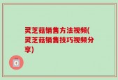 灵芝菇销售方法视频(灵芝菇销售技巧视频分享)