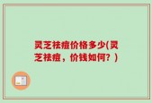 灵芝祛痘价格多少(灵芝祛痘，价钱如何？)