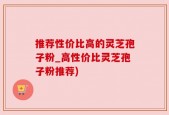 推荐性价比高的灵芝孢子粉_高性价比灵芝孢子粉推荐)