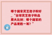 哪个国家灵芝孢子粉好_“全球灵芝孢子粉品质大比拼：哪个国家的产品更胜一筹？”