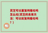 灵芝可以重复炖着吃吗怎么吃(灵芝的食用方法：可以反复炖着吃吗？)