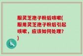 服灵芝孢子粉后咳嗽(服用灵芝孢子粉后引起咳嗽，应该如何处理？)