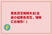 黑色灵芝视频大全(全面介绍黑色灵芝，视频汇总推荐！)