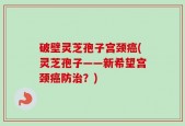 破壁灵芝孢子宫颈癌(灵芝孢子——新希望宫颈癌防治？)