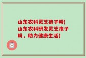 山东农科灵芝孢子粉(山东农科研发灵芝孢子粉，助力健康生活)