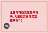 儿童可可吃灵芝孢子粉吗_儿童能否食用灵芝孢子粉？)