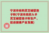 宁波市收购灵芝破壁孢子粉(宁波市政府入手灵芝破壁孢子粉生产，促进健康产业发展)