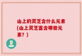 山上的灵芝含什么元素(山上灵芝富含哪些元素？)
