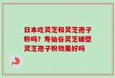 日本吃灵芝和灵芝孢子粉吗？寿仙谷灵芝破壁灵芝孢子粉效果好吗