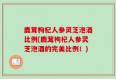 鹿茸枸杞人参灵芝泡酒比例(鹿茸枸杞人参灵芝泡酒的完美比例！)